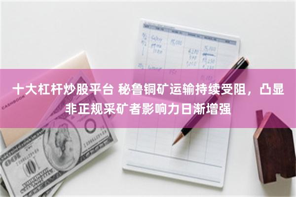 十大杠杆炒股平台 秘鲁铜矿运输持续受阻，凸显非正规采矿者影响力日渐增强