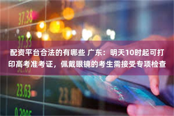 配资平台合法的有哪些 广东：明天10时起可打印高考准考证，佩戴眼镜的考生需接受专项检查