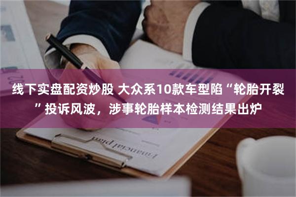 线下实盘配资炒股 大众系10款车型陷“轮胎开裂”投诉风波，涉事轮胎样本检测结果出炉