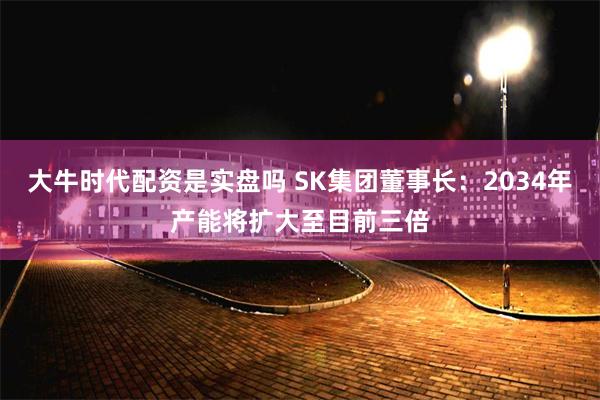 大牛时代配资是实盘吗 SK集团董事长：2034年产能将扩大至目前三倍