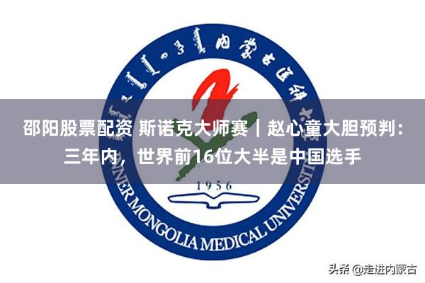 邵阳股票配资 斯诺克大师赛｜赵心童大胆预判：三年内，世界前16位大半是中国选手