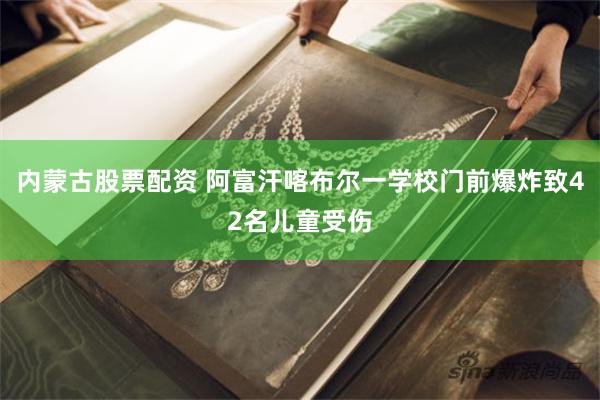 内蒙古股票配资 阿富汗喀布尔一学校门前爆炸致42名儿童受伤
