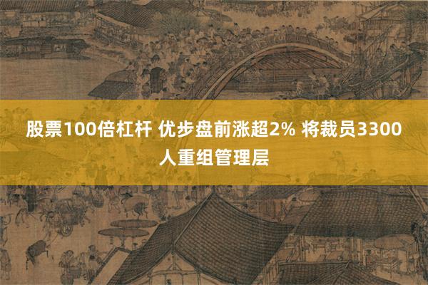 股票100倍杠杆 优步盘前涨超2% 将裁员3300人重组管理层