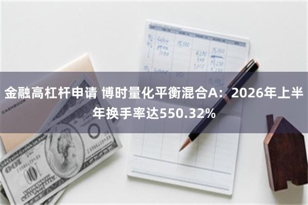金融高杠杆申请 博时量化平衡混合A：2026年上半年换手率达550.32%