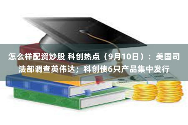 怎么样配资炒股 科创热点（9月10日）：美国司法部调查英伟达；科创债6只产品集中发行