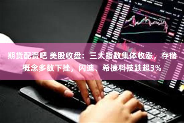 期货配资吧 美股收盘：三大指数集体收涨，存储概念多数下挫，闪迪、希捷科技跌超3%
