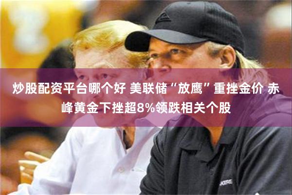 炒股配资平台哪个好 美联储“放鹰”重挫金价 赤峰黄金下挫超8%领跌相关个股