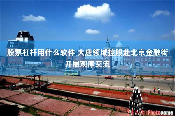 股票杠杆用什么软件 大唐领域控股赴北京金融街开展观摩交流